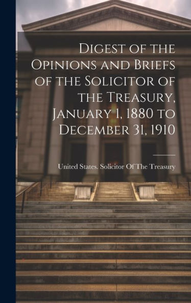 Digest Of The Opinions And Briefs Of The Solicitor Of The Treasury, January 1, 1880 To December 31, 1910 - 9781020267802