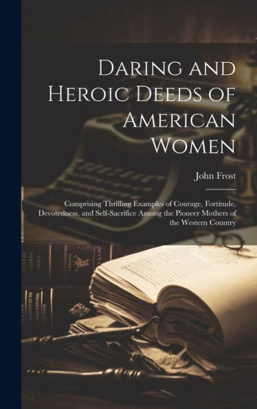 Daring And Heroic Deeds Of American Women: Comprising Thrilling Examples Of Courage, Fortitude, Devotedness, And Self-Sacrifice Among The Pioneer Mothers Of The Western Country