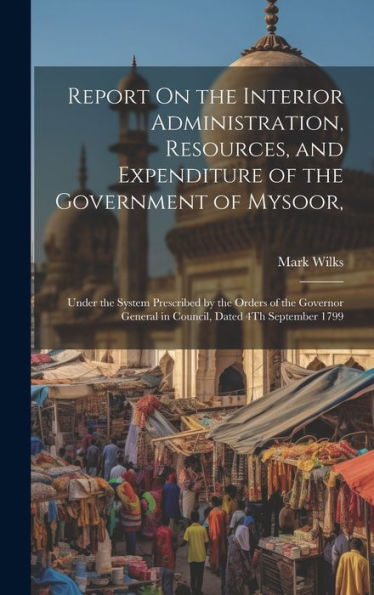 Report On The Interior Administration, Resources, And Expenditure Of The Government Of Mysoor,: Under The System Prescribed By The Orders Of The Governor General In Council, Dated 4Th September 1799 - 9781020273919