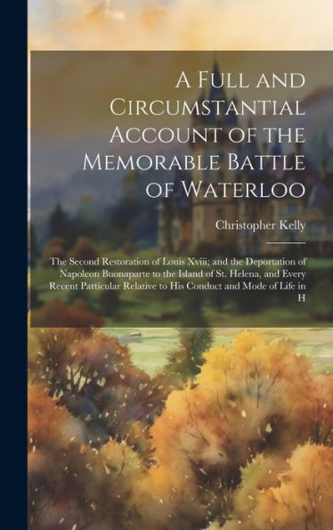 A Full And Circumstantial Account Of The Memorable Battle Of Waterloo: The Second Restoration Of Louis Xviii; And The Deportation Of Napoleon ... Relative To His Conduct And Mode Of Life In H - 9781020277924