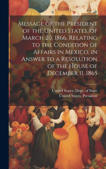Message Of The President Of The United States, Of March 20, 1866, Relating To The Condition Of Affairs In Mexico, In Answer To A Resolution Of The House Of December 11, 1865 - 9781020278273