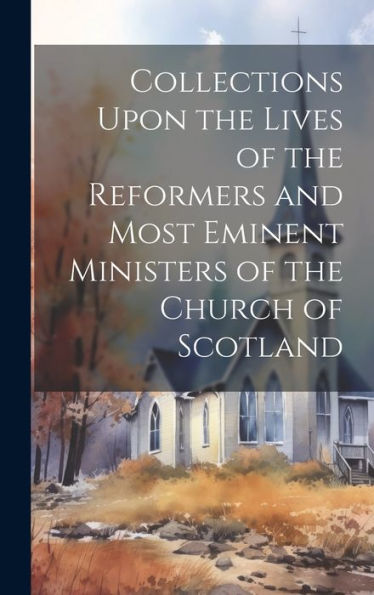 Collections Upon The Lives Of The Reformers And Most Eminent Ministers Of The Church Of Scotland - 9781020281884