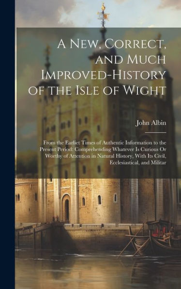 A New, Correct, And Much Improved-History Of The Isle Of Wight: From The Earliet Times Of Authentic Information To The Present Period: Comprehending ... With Its Civil, Ecclesiastical, And Militar - 9781020283581