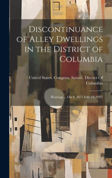 Discontinuance Of Alley Dwellings In The District Of Columbia: Hearings ... On S. 2675 Feb. 21, 1922 - 9781020283987