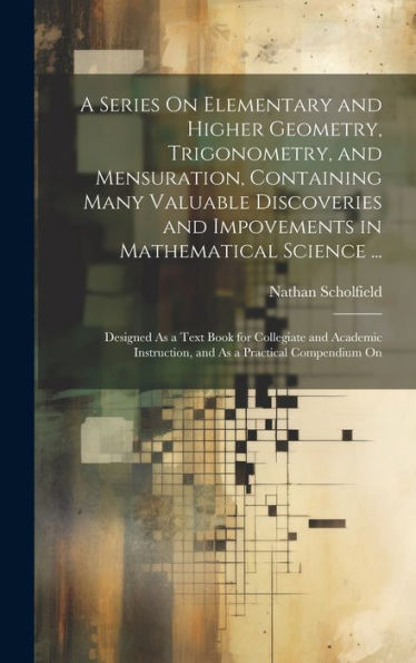 A Series On Elementary And Higher Geometry, Trigonometry, And Mensuration, Containing Many Valuable Discoveries And Impovements In Mathematical ... Instruction, And As A Practical Compendium On - 9781020289545