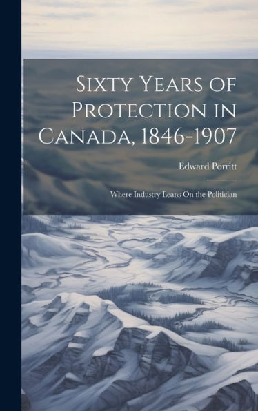 Sixty Years Of Protection In Canada, 1846-1907: Where Industry Leans On The Politician - 9781020290480