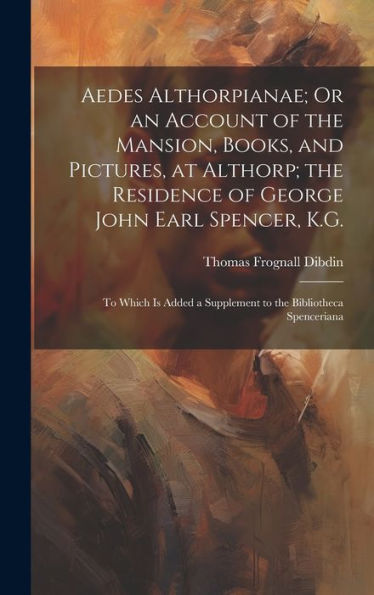 Aedes Althorpianae; Or An Account Of The Mansion, Books, And Pictures, At Althorp; The Residence Of George John Earl Spencer, K.G.: To Which Is Added A Supplement To The Bibliotheca Spenceriana