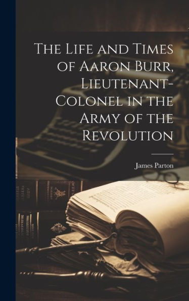 The Life And Times Of Aaron Burr, Lieutenant-Colonel In The Army Of The Revolution - 9781020298530