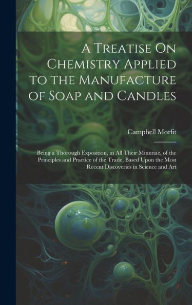 A Treatise On Chemistry Applied To The Manufacture Of Soap And Candles: Being A Thorough Exposition, In All Their Minutiae, Of The Principles And ... Most Recent Discoveries In Science And Art - 9781020301285