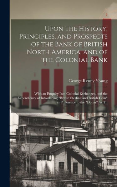 Upon The History, Principles, And Prospects Of The Bank Of British North America, And Of The Colonial Bank: With An Enquiry Into Colonial Exchanges, ... Coin" In Preference To The "Dollar" As Th - 9781020301872
