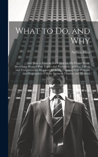 What To Do, And Why: And How To Educate Each Man For His Proper Work: Describing Seventy-Five Trades And Professions, And The Talents And Temperaments ... Of Many Eminent Thinkers And Workers - 9781020302916