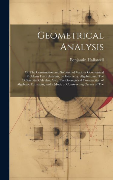 Geometrical Analysis: Or The Construction And Solution Of Various Geometrical Problems From Analysis, By Geometry, Algebra, And The Differential ... And A Mode Of Constructing Curves Of The - 9781020303661