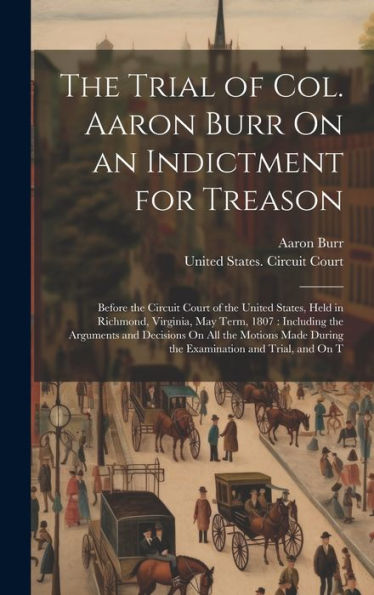 The Trial Of Col. Aaron Burr On An Indictment For Treason: Before The Circuit Court Of The United States, Held In Richmond, Virginia, May Term, 1807: ... During The Examination And Trial, And On T - 9781020315367