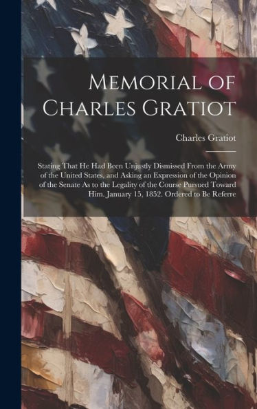 Memorial Of Charles Gratiot: Stating That He Had Been Unjustly Dismissed From The Army Of The United States, And Asking An Expression Of The Opinion ... Him. January 15, 1852. Ordered To Be Referre - 9781020318665