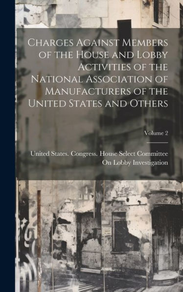 Charges Against Members Of The House And Lobby Activities Of The National Association Of Manufacturers Of The United States And Others; Volume 2