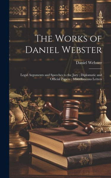 The Works Of Daniel Webster: Legal Arguments And Speeches To The Jury; Diplomatic And Official Papers; Miscellaneous Letters
