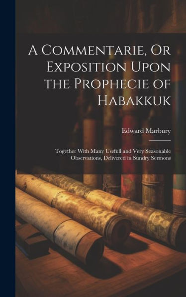 A Commentarie, Or Exposition Upon The Prophecie Of Habakkuk: Together With Many Usefull And Very Seasonable Observations, Delivered In Sundry Sermons