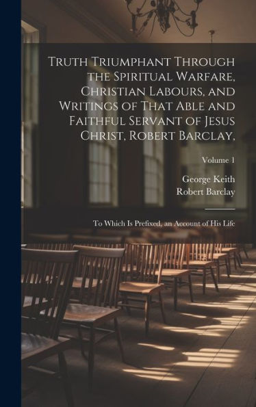 Truth Triumphant Through The Spiritual Warfare, Christian Labours, And Writings Of That Able And Faithful Servant Of Jesus Christ, Robert Barclay,: To ... Is Prefixed, An Account Of His Life; Volume 1