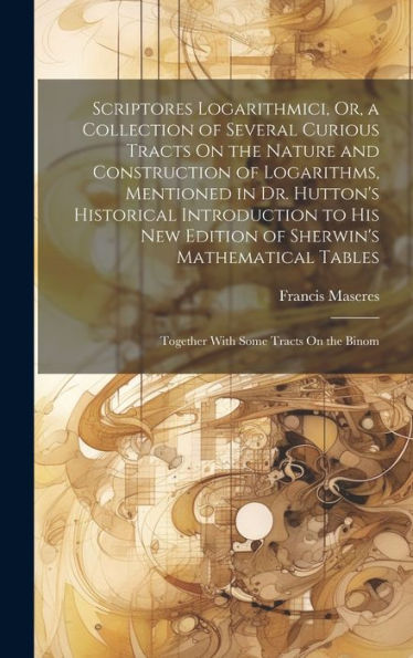 Scriptores Logarithmici, Or, A Collection Of Several Curious Tracts On The Nature And Construction Of Logarithms, Mentioned In Dr. Hutton's Historical ... Together With Some Tracts On The Binom