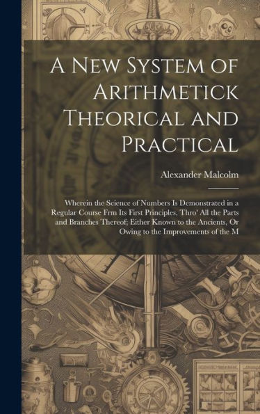 A New System Of Arithmetick Theorical And Practical: Wherein The Science Of Numbers Is Demonstrated In A Regular Course Frm Its First Principles, ... Or Owing To The Improvements Of The M