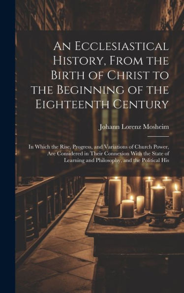 An Ecclesiastical History, From The Birth Of Christ To The Beginning Of The Eighteenth Century: In Which The Rise, Progress, And Variations Of Church ... And Philosophy, And The Political His
