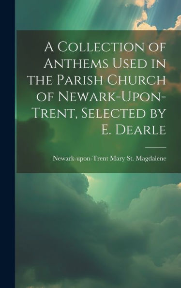 A Collection Of Anthems Used In The Parish Church Of Newark-Upon-Trent, Selected By E. Dearle