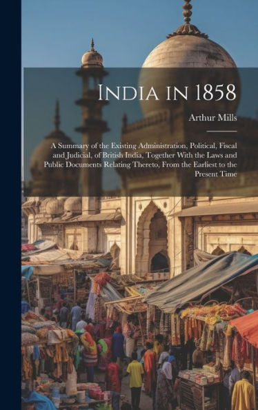 India In 1858: A Summary Of The Existing Administration, Political, Fiscal And Judicial, Of British India, Together With The Laws And Public Documents ... From The Earliest To The Present Time