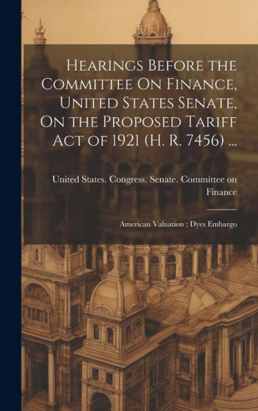 Hearings Before The Committee On Finance, United States Senate, On The Proposed Tariff Act Of 1921 (H. R. 7456) ...: American Valuation; Dyes Embargo