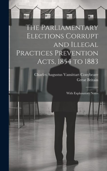 The Parliamentary Elections Corrupt And Illegal Practices Prevention Acts, 1854 To 1883: With Explanatory Notes