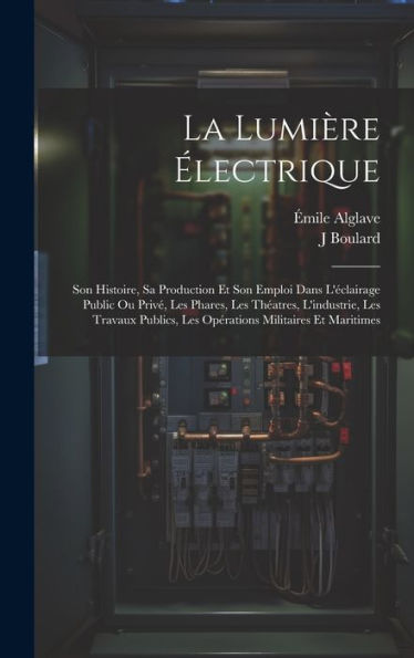La Lumière Électrique: Son Histoire, Sa Production Et Son Emploi Dans L'Éclairage Public Ou Privé, Les Phares, Les Théatres, L'Industrie, Les Travaux ... Militaires Et Maritimes (French Edition)