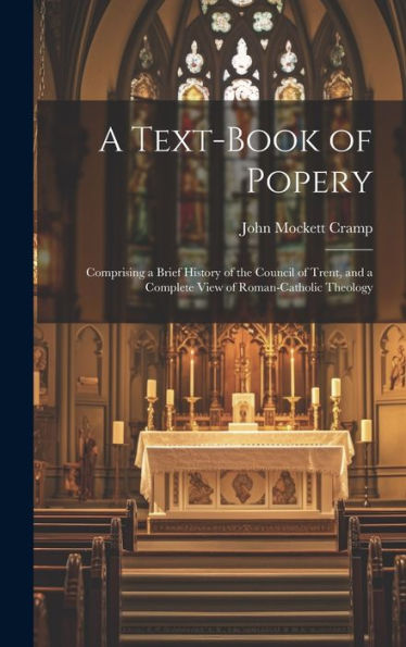 A Text-Book Of Popery: Comprising A Brief History Of The Council Of Trent, And A Complete View Of Roman-Catholic Theology