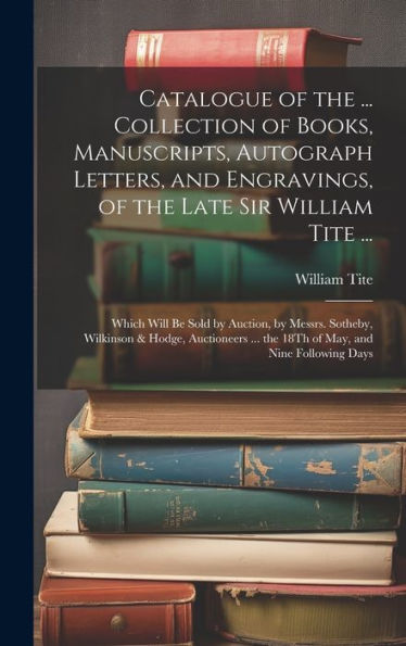 Catalogue Of The ... Collection Of Books, Manuscripts, Autograph Letters, And Engravings, Of The Late Sir William Tite ...: Which Will Be Sold By ... ... The 18Th Of May, And Nine Following Days