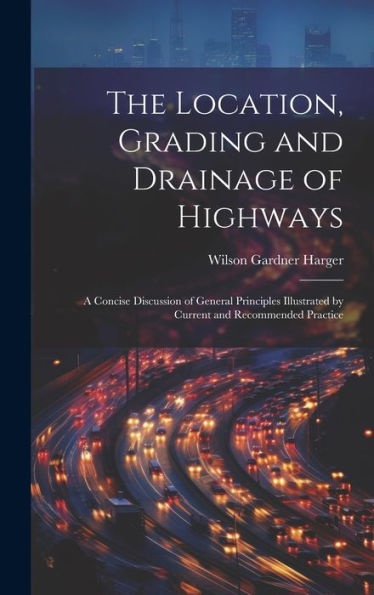 The Location, Grading And Drainage Of Highways: A Concise Discussion Of General Principles Illustrated By Current And Recommended Practice