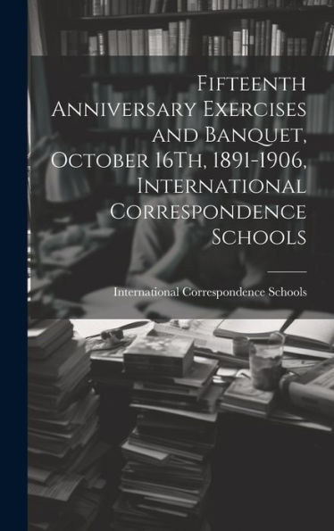 Fifteenth Anniversary Exercises And Banquet, October 16Th, 1891-1906, International Correspondence Schools