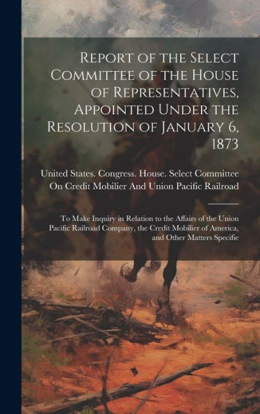 Report Of The Select Committee Of The House Of Representatives, Appointed Under The Resolution Of January 6, 1873: To Make Inquiry In Relation To The ... Of America, And Other Matters Specifie