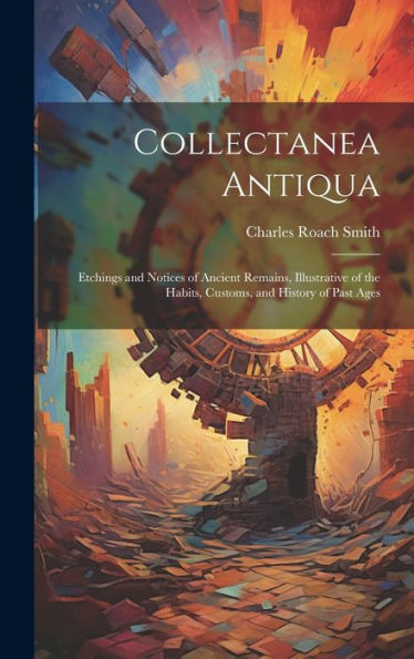 Collectanea Antiqua: Etchings And Notices Of Ancient Remains, Illustrative Of The Habits, Customs, And History Of Past Ages