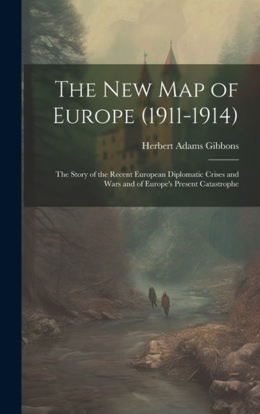 The New Map Of Europe (1911-1914): The Story Of The Recent European Diplomatic Crises And Wars And Of Europe's Present Catastrophe