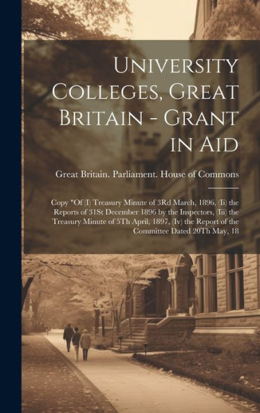 University Colleges, Great Britain - Grant In Aid: Copy "Of (I) Treasury Minute Of 3Rd March, 1896, (Ii) The Reports Of 31St December 1896 By The ... Report Of The Committee Dated 20Th May, 18