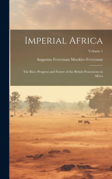 Imperial Africa: The Rise, Progress And Future Of The British Possessions In Africa; Volume 1