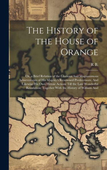 The History Of The House Of Orange: Or, A Brief Relation Of The Glorious And Magnanimous Achievements Of His Majesty's Renowned Predecessors, And ... Together With The History Of William And
