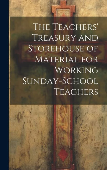 The Teachers' Treasury And Storehouse Of Material For Working Sunday-School Teachers