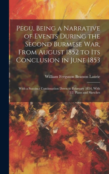 Pegu, Being A Narrative Of Events During The Second Burmese War, From August 1852 To Its Conclusion In June 1853: With A Succinct Continuation Down To February 1854, With (12) Plans And Sketches