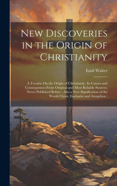New Discoveries In The Origin Of Christianity: A Treatise On The Origin Of Christianity, Its Causes And Consequences From Original And Most Reliable ... Of The Words Christ, Eucharist And Aungelion;