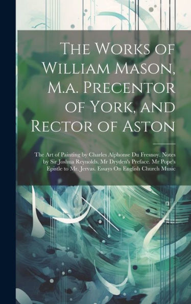 The Works Of William Mason, M.A. Precentor Of York, And Rector Of Aston: The Art Of Painting By Charles Alphonse Du Fresnoy. Notes By Sir Joshua ... To Mr. Jervas. Essays On English Church Music