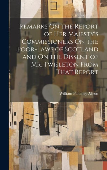 Remarks On The Report Of Her Majesty's Commissioners On The Poor-Laws Of Scotland And On The Dissent Of Mr. Twisleton From That Report