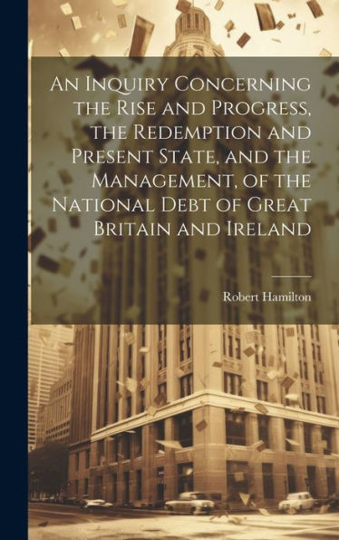 An Inquiry Concerning The Rise And Progress, The Redemption And Present State, And The Management, Of The National Debt Of Great Britain And Ireland