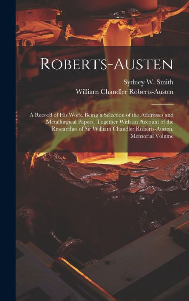 Roberts-Austen: A Record Of His Work. Being A Selection Of The Addresses And Metallurgical Papers, Together With An Account Of The Researches Of Sir William Chandler Roberts-Austen. Memorial Volume