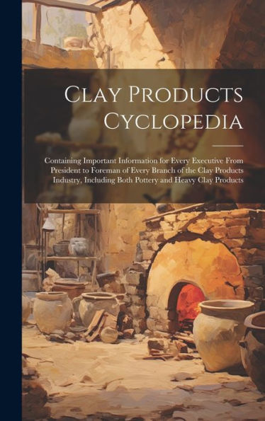Clay Products Cyclopedia: Containing Important Information For Every Executive From President To Foreman Of Every Branch Of The Clay Products Industry, Including Both Pottery And Heavy Clay Products