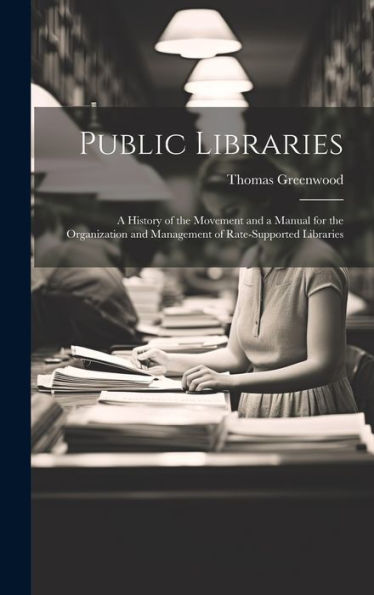 Public Libraries: A History Of The Movement And A Manual For The Organization And Management Of Rate-Supported Libraries