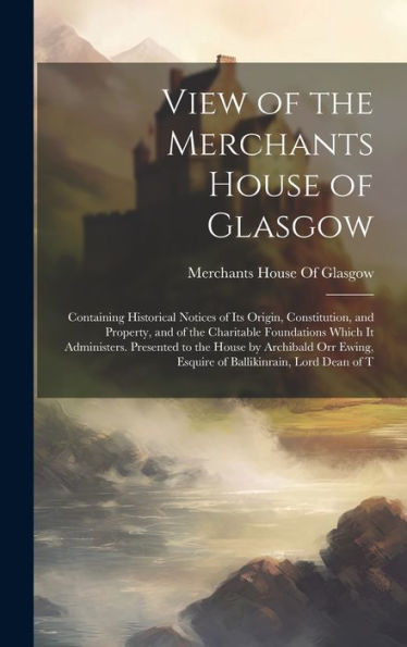 View Of The Merchants House Of Glasgow: Containing Historical Notices Of Its Origin, Constitution, And Property, And Of The Charitable Foundations ... Esquire Of Ballikinrain, Lord Dean Of T